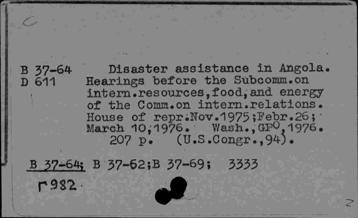 ﻿В 37-64 Disaster assistance in Angola.
D 611 Hearings before the Subcomm.on ,	intern.resources,food,and energy
of the Conm.on intem.relations. House of repr;Nov.H975 »ï*ebr.26 ; • March 10,1976. Wash.,GpO,1976.
207 p. (U.S.Congr.,94).
В 37-6^ В 37-62;B 37-69î 3353
r.m